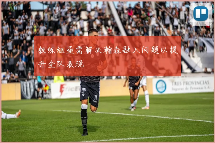 教练组亟需解决瀚森融入问题以提升全队表现