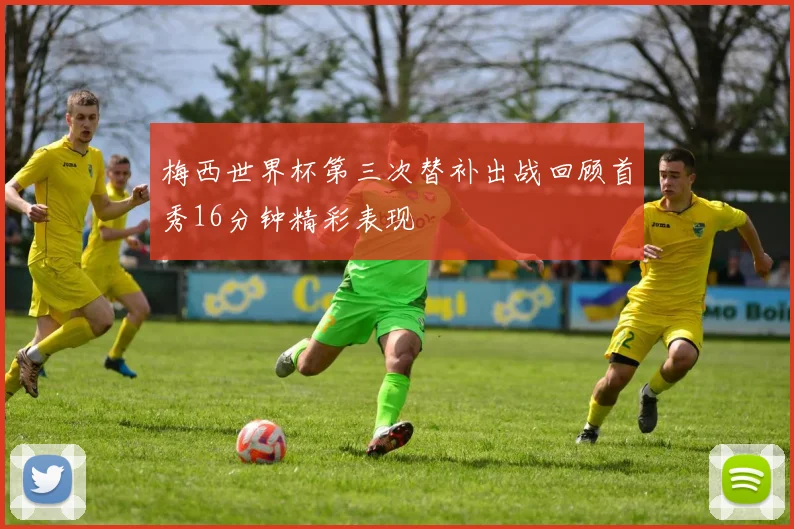 梅西世界杯第三次替补出战回顾首秀16分钟精彩表现