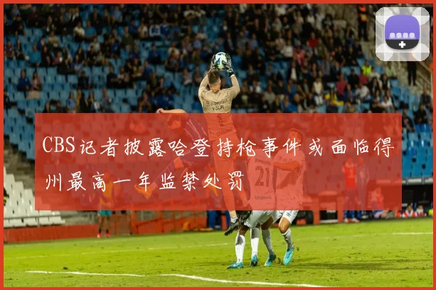 CBS记者披露哈登持枪事件或面临得州最高一年监禁处罚