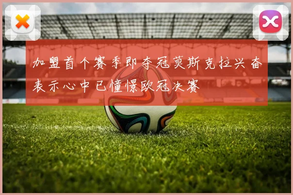 加盟首个赛季即夺冠莫斯克拉兴奋表示心中已憧憬欧冠决赛