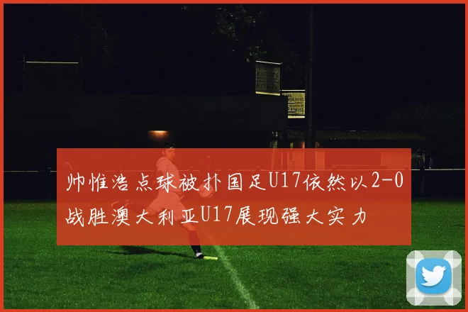 帅惟浩点球被扑国足U17依然以2-0战胜澳大利亚U17展现强大实力