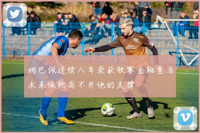 姆巴佩连续八年荣获联赛金靴皇马未来依然离不开他的支撑