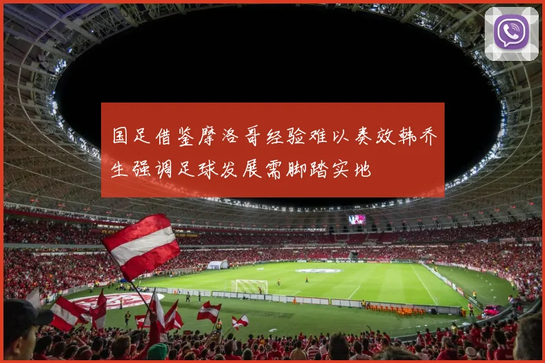 国足借鉴摩洛哥经验难以奏效韩乔生强调足球发展需脚踏实地