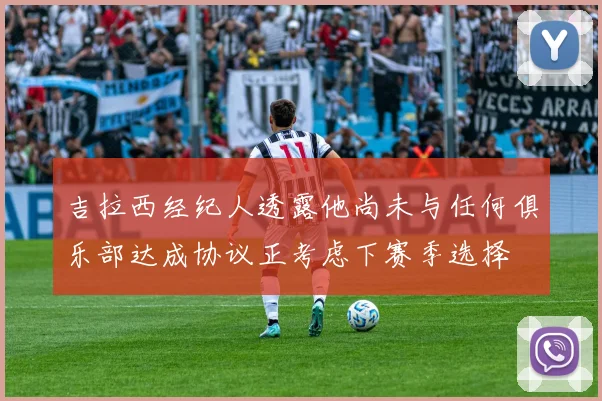 吉拉西经纪人透露他尚未与任何俱乐部达成协议正考虑下赛季选择