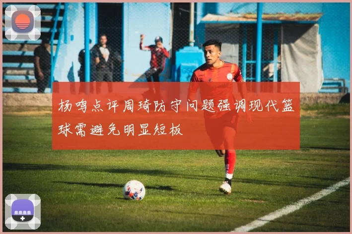 杨鸣点评周琦防守问题强调现代篮球需避免明显短板