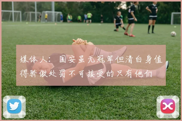 媒体人：国安虽无冠军但清白身值得骄傲处罚不可接受的只有他们