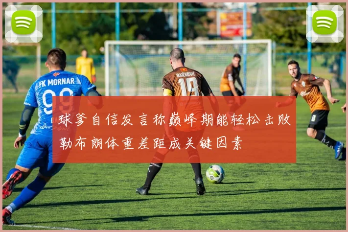 球爹自信发言称巅峰期能轻松击败勒布朗体重差距成关键因素