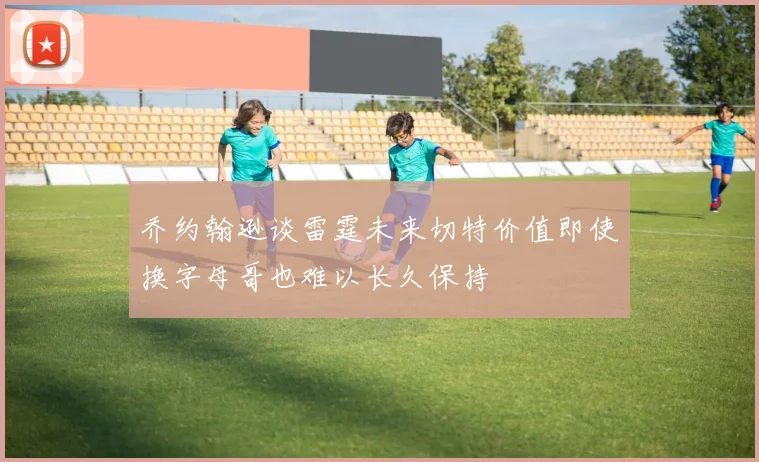 乔约翰逊谈雷霆未来切特价值即使换字母哥也难以长久保持