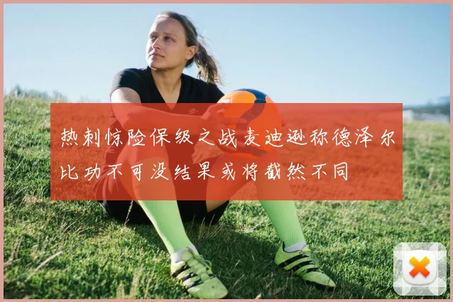 热刺惊险保级之战麦迪逊称德泽尔比功不可没结果或将截然不同