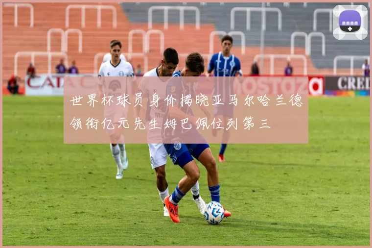 世界杯球员身价揭晓亚马尔哈兰德领衔亿元先生姆巴佩位列第三