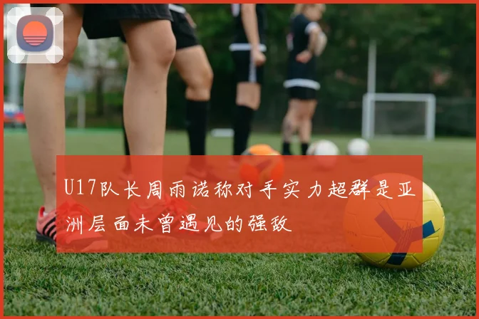 U17队长周雨诺称对手实力超群是亚洲层面未曾遇见的强敌
