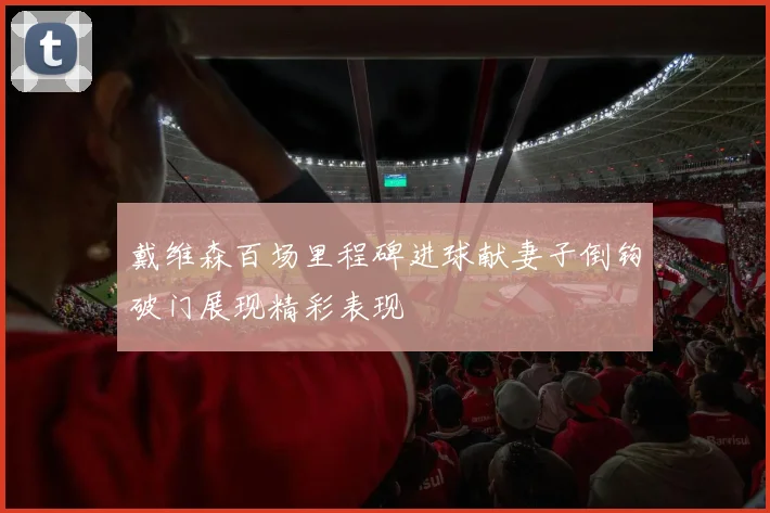 戴维森百场里程碑进球献妻子倒钩破门展现精彩表现