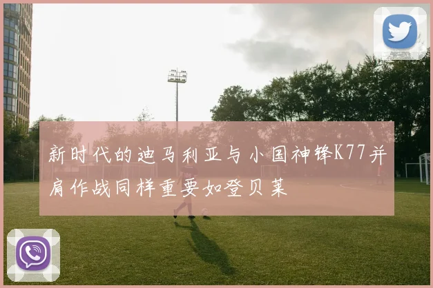 新时代的迪马利亚与小国神锋K77并肩作战同样重要如登贝莱