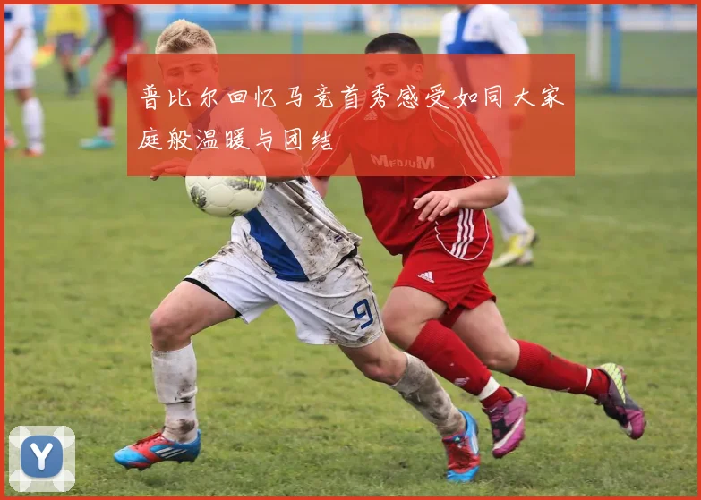 普比尔回忆马竞首秀感受如同大家庭般温暖与团结