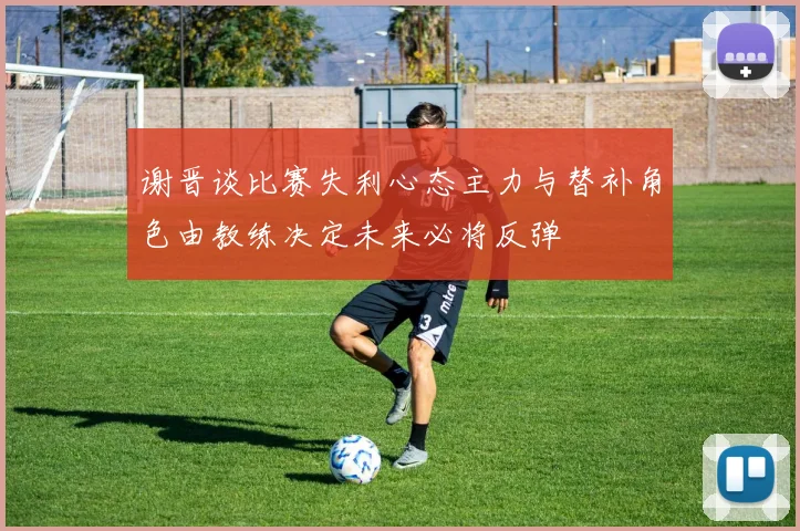 谢晋谈比赛失利心态主力与替补角色由教练决定未来必将反弹