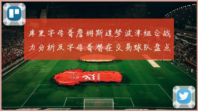 库里字母哥詹姆斯追梦波津组合战力分析及字母哥潜在交易球队盘点
