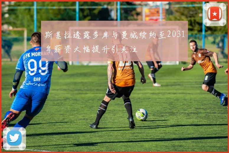 斯基拉透露多库与曼城续约至2031年薪资大幅提升引关注