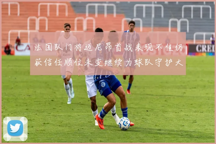 法国队门将迈尼昂首战表现不佳仍获信任顺位未变继续为球队守护大门